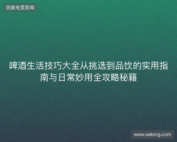 啤酒生活技巧大全从挑选到品饮的实用指南与日常妙用全攻略秘籍 啤酒生活技巧大全从挑选到品饮的实用指南与日常妙用全攻略秘籍