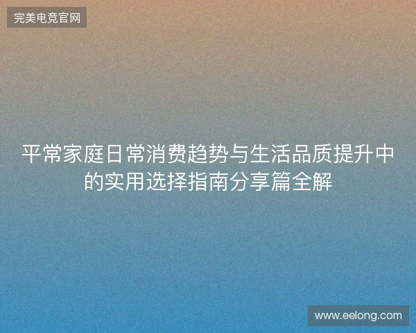 平常家庭日常消费趋势与生活品质提升中的实用选择指南分享篇全解