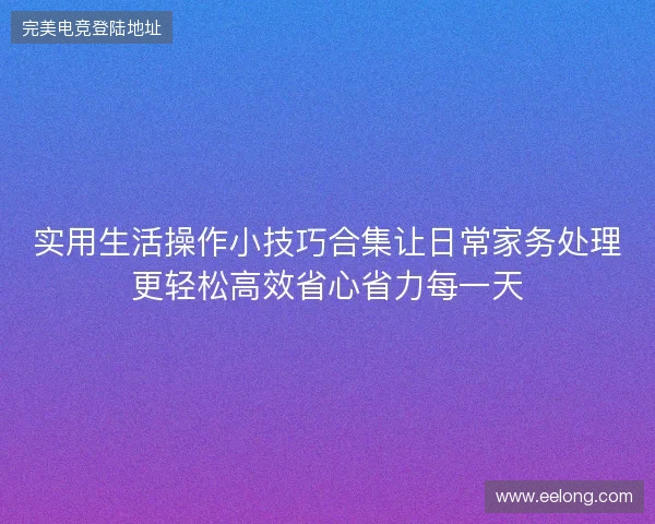 实用生活操作小技巧合集让日常家务处理更轻松高效省心省力每一天