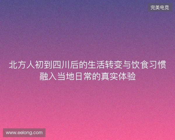 北方人初到四川后的生活转变与饮食习惯融入当地日常的真实体验 北方人初到四川后的生活转变与饮食习惯融入当地日常的真实体验
