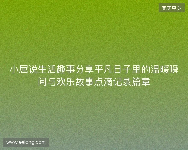 小屈说生活趣事分享平凡日子里的温暖瞬间与欢乐故事点滴记录篇章 小屈说生活趣事分享平凡日子里的温暖瞬间与欢乐故事点滴记录篇章